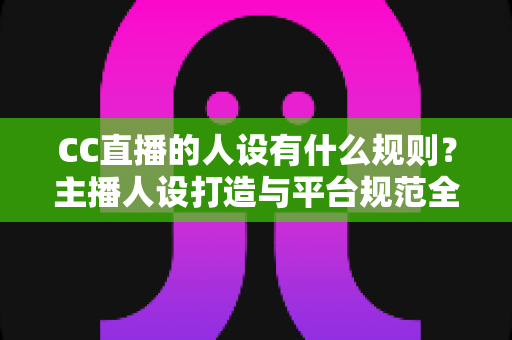 CC直播的人设有什么规则？主播人设打造与平台规范全方位解析指南