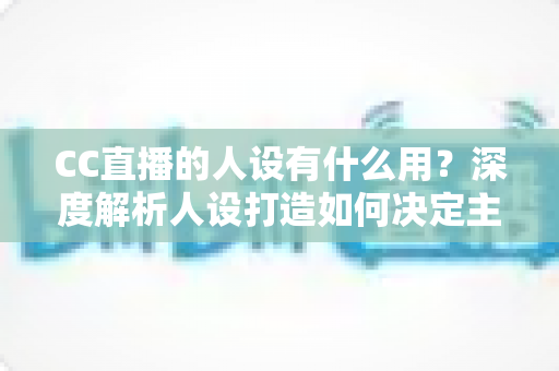 CC直播的人设有什么用？深度解析人设打造如何决定主播的流量、粉丝粘性与商业变现能力
