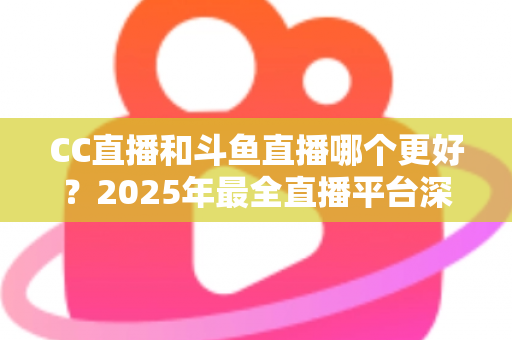 CC直播和斗鱼直播哪个更好?2025年最全直播平台深度对比评测与选择指南 CC直播和斗鱼直播哪个更好?2025年最全直播平台深度对比评测与选择指南