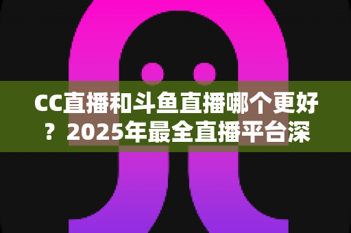 CC直播和斗鱼直播哪个更好？2025年最全直播平台深度对比评测与选择指南