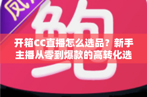 开箱CC直播怎么选品?新手主播从零到爆款的高转化选品实战指南 开箱CC直播怎么选品?新手主播从零到爆款的高转化选品实战指南