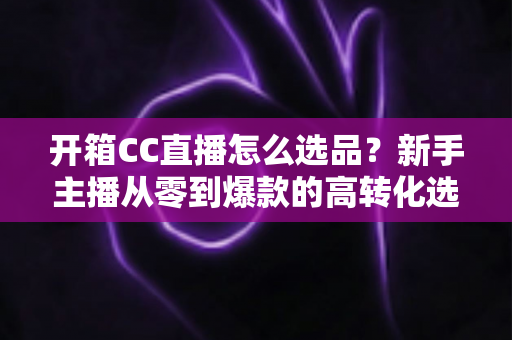开箱CC直播怎么选品?新手主播从零到爆款的高转化选品实战指南 开箱CC直播怎么选品?新手主播从零到爆款的高转化选品实战指南