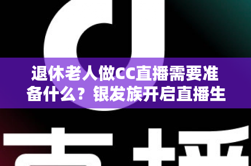退休老人做CC直播需要准备什么？银发族开启直播生活的完整准备指南
