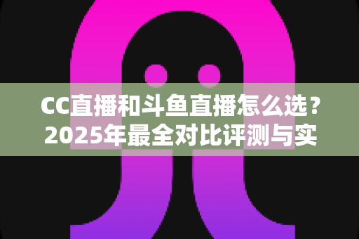 CC直播和斗鱼直播怎么选？2025年最全对比评测与实用选择指南