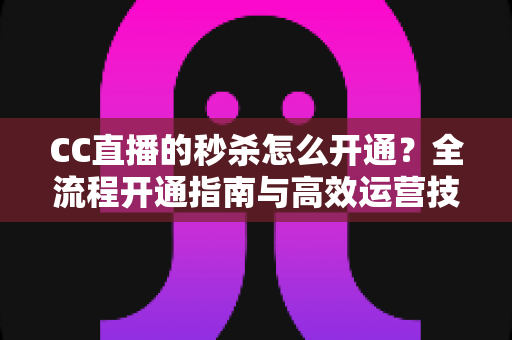 CC直播的秒杀怎么开通？全流程开通指南与高效运营技巧详解
