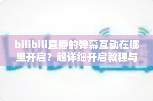 bilibili直播的弹幕互动在哪里开启？超详细开启教程与互动玩法全解析