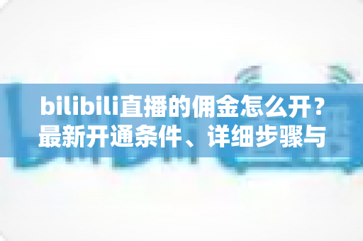 bilibili直播的佣金怎么开?最新开通条件、详细步骤与收益提现全攻略 bilibili直播的佣金怎么开?最新开通条件、详细步骤与收益提现全攻略