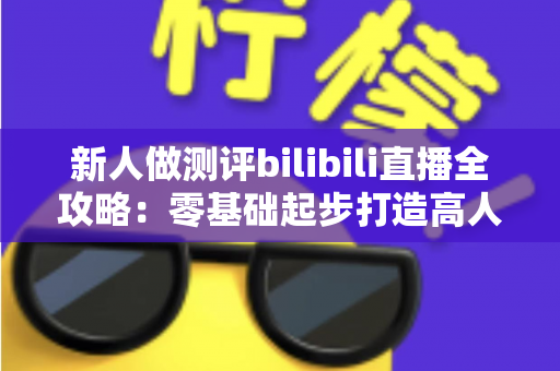 新人做测评bilibili直播全攻略：零基础起步打造高人气测评直播间的实战指南