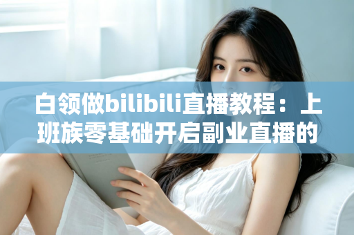 白领做bilibili直播教程：上班族零基础开启副业直播的完整实战指南