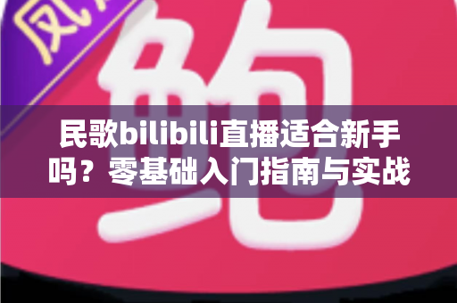 民歌bilibili直播适合新手吗？零基础入门指南与实战建议全解析