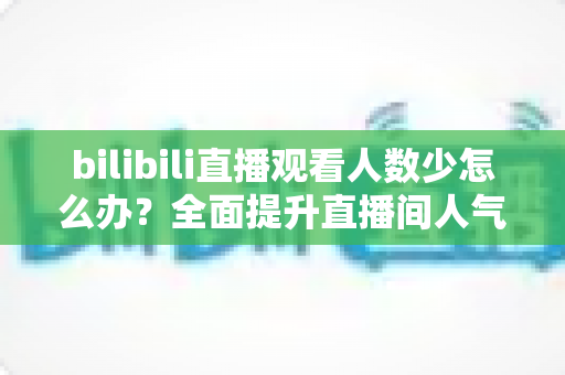 bilibili直播观看人数少怎么办？全面提升直播间人气与流量的完整攻略