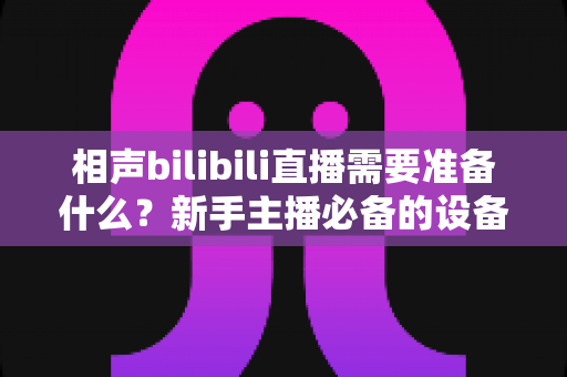 相声bilibili直播需要准备什么？新手主播必备的设备、内容与运营全攻略