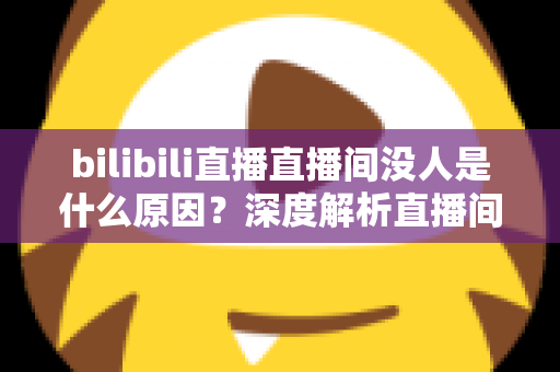 bilibili直播直播间没人是什么原因？深度解析直播间冷场根源与快速涨人气实战指南