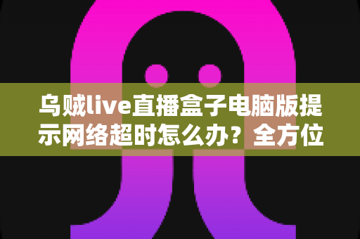 乌贼live直播盒子电脑版提示网络超时怎么办?全方位排查指南与实用解决方案 乌贼live直播盒子电脑版提示网络超时怎么办?全方位排查指南与实用解决方案