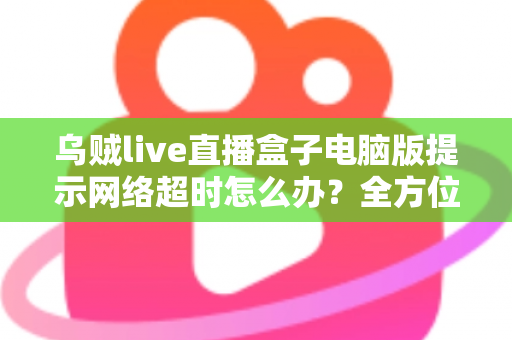 乌贼live直播盒子电脑版提示网络超时怎么办?全方位排查指南与实用解决方案 乌贼live直播盒子电脑版提示网络超时怎么办?全方位排查指南与实用解决方案