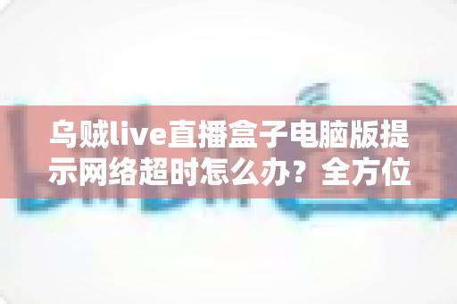 乌贼live直播盒子电脑版提示网络超时怎么办?全方位排查指南与实用解决方案 乌贼live直播盒子电脑版提示网络超时怎么办?全方位排查指南与实用解决方案