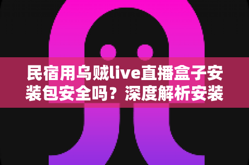 民宿用乌贼live直播盒子安装包安全吗？深度解析安装包安全性、隐私风险与合规使用全指南