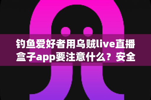 钓鱼爱好者用乌贼live直播盒子app要注意什么?安全、合规与技巧全攻略一文讲透 钓鱼爱好者用乌贼live直播盒子app要注意什么?安全、合规与技巧全攻略一文讲透