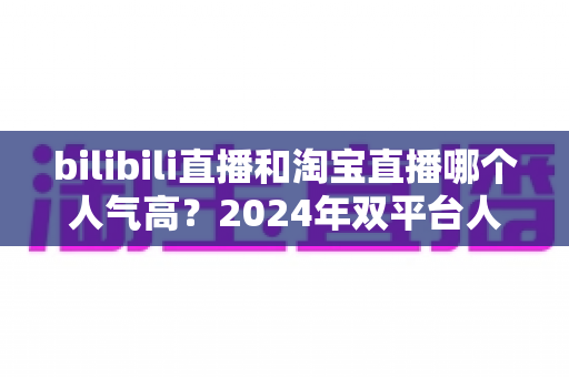 bilibili直播和淘宝直播哪个人气高？2024年双平台人气深度对比与运营选择全指南