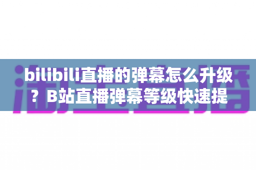 bilibili直播的弹幕怎么升级？B站直播弹幕等级快速提升全攻略，新手也能轻松上手