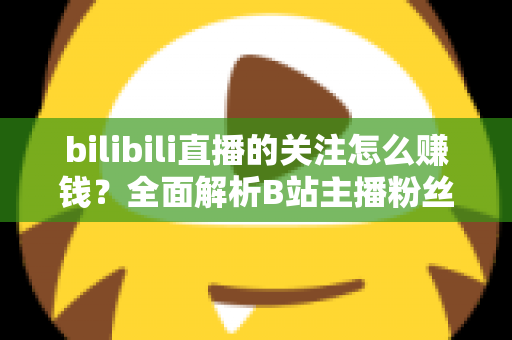 bilibili直播的关注怎么赚钱？全面解析B站主播粉丝变现方法与涨粉技巧