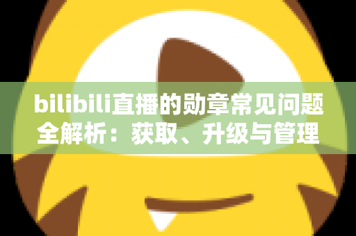 bilibili直播的勋章常见问题全解析：获取、升级与管理一文读懂