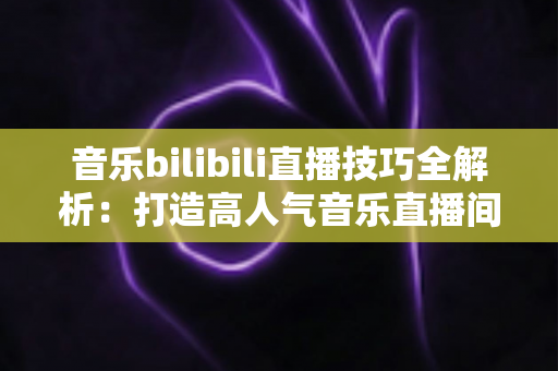 音乐bilibili直播技巧全解析：打造高人气音乐直播间从入门到精通