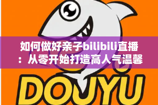 如何做好亲子bilibili直播：从零开始打造高人气温馨亲子直播间的实用全攻略