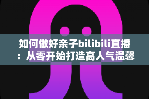 如何做好亲子bilibili直播：从零开始打造高人气温馨亲子直播间的实用全攻略
