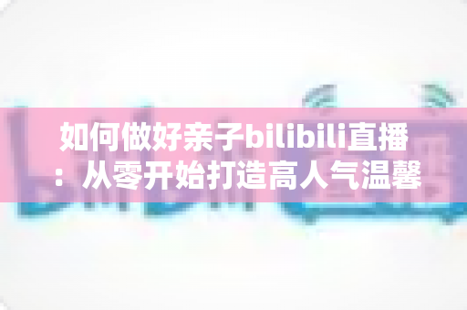 如何做好亲子bilibili直播：从零开始打造高人气温馨亲子直播间的实用全攻略