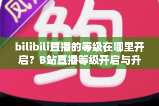 bilibili直播的等级在哪里开启？B站直播等级开启与升级完整指南