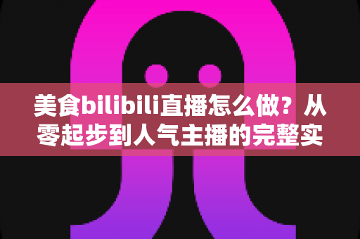 美食bilibili直播怎么做？从零起步到人气主播的完整实战指南