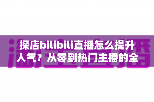 探店bilibili直播怎么提升人气？从零到热门主播的全方位实战运营指南
