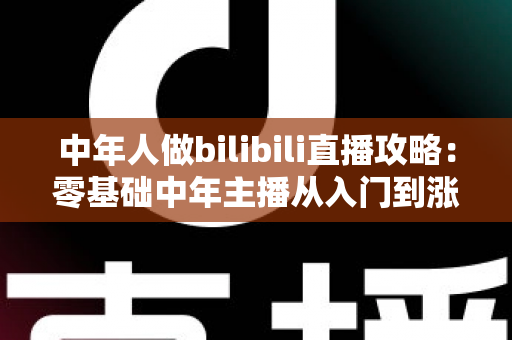 中年人做bilibili直播攻略：零基础中年主播从入门到涨粉变现的完整实战指南
