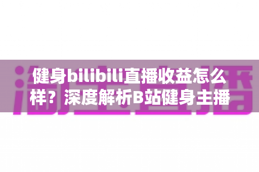 健身bilibili直播收益怎么样？深度解析B站健身主播的赚钱门道与真实收入水平