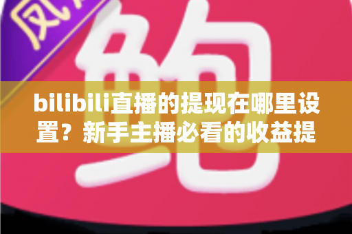bilibili直播的提现在哪里设置？新手主播必看的收益提现全流程攻略