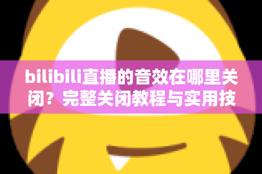 bilibili直播的音效在哪里关闭？完整关闭教程与实用技巧一网打尽