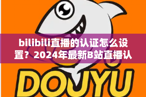 bilibili直播的认证怎么设置？2024年最新B站直播认证全流程详解指南