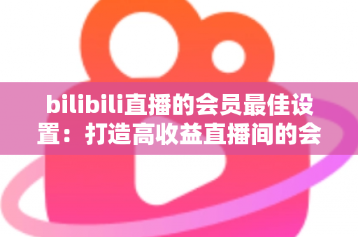 bilibili直播的会员最佳设置:打造高收益直播间的会员运营全攻略 bilibili直播的会员最佳设置:打造高收益直播间的会员运营全攻略