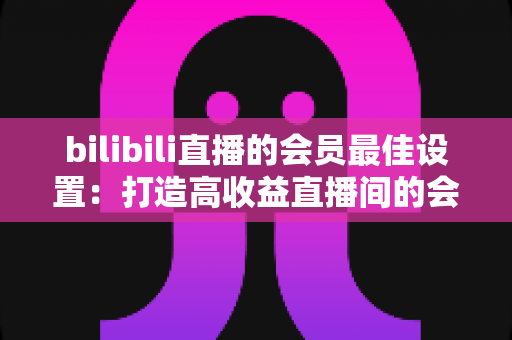 bilibili直播的会员最佳设置:打造高收益直播间的会员运营全攻略 bilibili直播的会员最佳设置:打造高收益直播间的会员运营全攻略