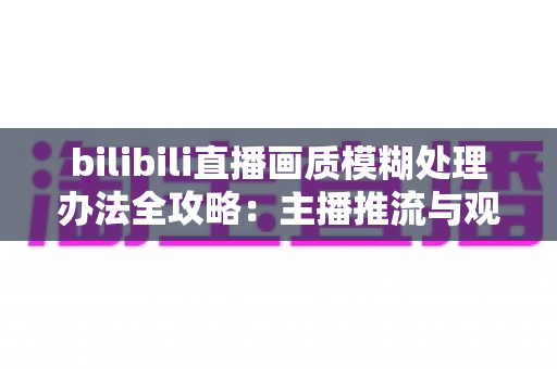 bilibili直播画质模糊处理办法全攻略：主播推流与观众端双重优化，告别马赛克画面