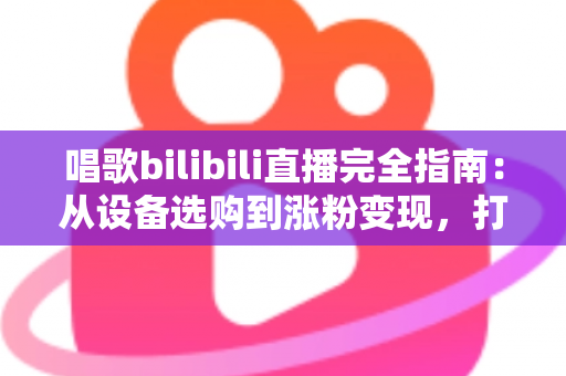 唱歌bilibili直播完全指南：从设备选购到涨粉变现，打造高人气歌声直播间的实战手册