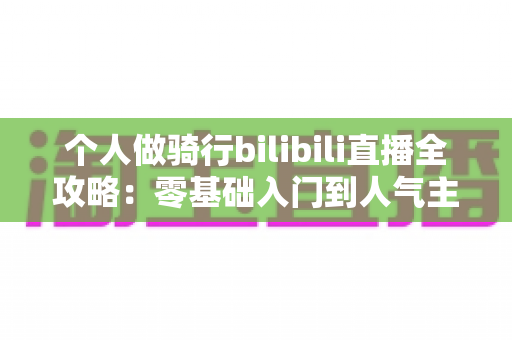 个人做骑行bilibili直播全攻略:零基础入门到人气主播的实战指南 个人做骑行bilibili直播全攻略:零基础入门到人气主播的实战指南