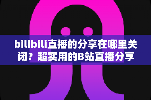 bilibili直播的分享在哪里关闭？超实用的B站直播分享功能关闭教程与隐私设置全攻略
