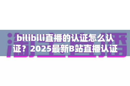 bilibili直播的认证怎么认证?2025最新B站直播认证全流程详解与快速开播攻略 bilibili直播的认证怎么认证?2025最新B站直播认证全流程详解与快速开播攻略