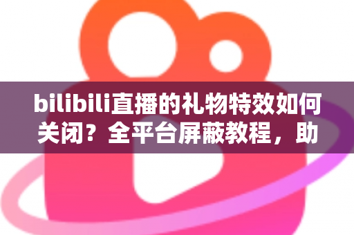 bilibili直播的礼物特效如何关闭？全平台屏蔽教程，助你打造清爽流畅的B站观看体验