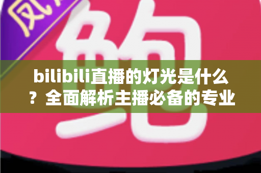 bilibili直播的灯光是什么?全面解析主播必备的专业布光方案与选购指南 bilibili直播的灯光是什么?全面解析主播必备的专业布光方案与选购指南
