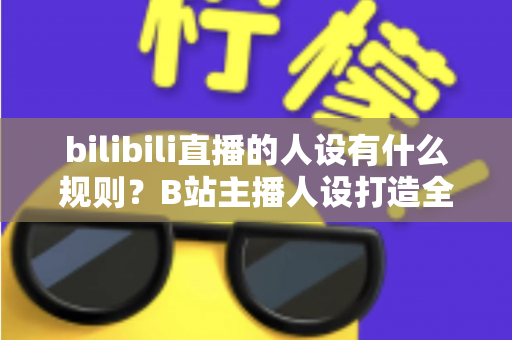 bilibili直播的人设有什么规则？B站主播人设打造全攻略与合规指南一文读懂