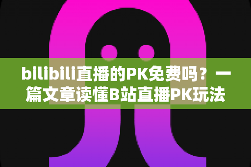 bilibili直播的PK免费吗？一篇文章读懂B站直播PK玩法与费用真相