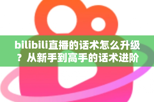 bilibili直播的话术怎么升级？从新手到高手的话术进阶实战指南